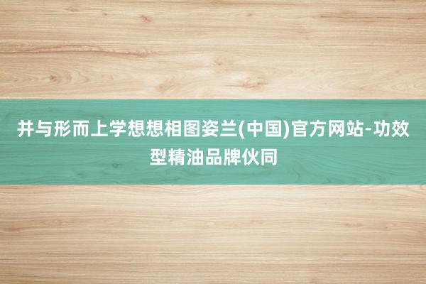 并与形而上学想想相图姿兰(中国)官方网站-功效型精油品牌伙同