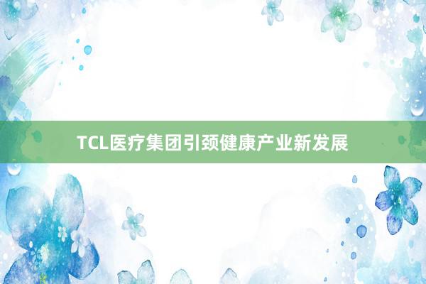 TCL医疗集团引颈健康产业新发展